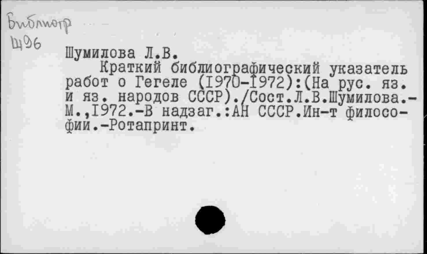 ﻿
Шумилова Л.В.
Краткий библиографический указатель работ о Гегеле (1970-1972):(На рус. яз. и яз. народов СССР)./Сост.Л.В.Шумилова. М.,1972.-В надзаг.:АН СССР.Ин-т философии. -Ротапринт.